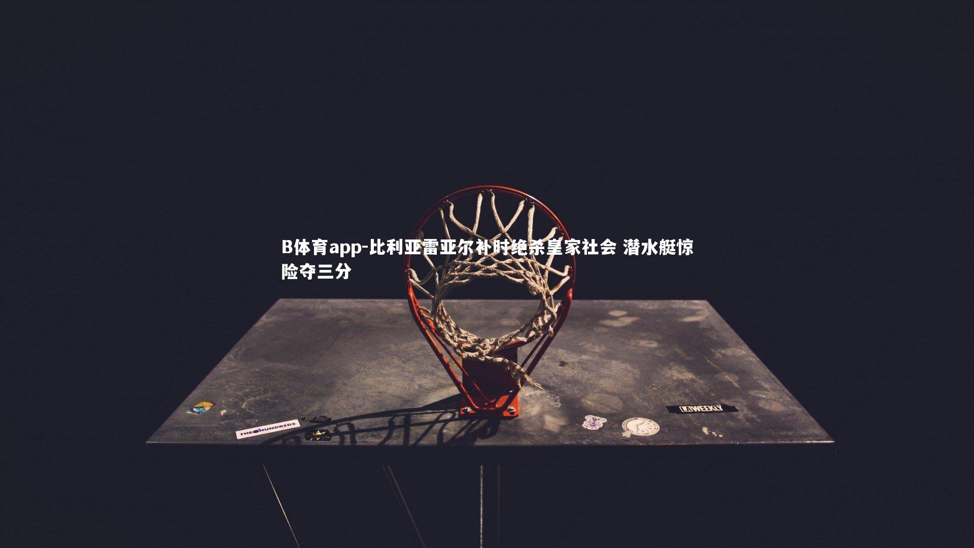 B体育app-比利亚雷亚尔补时绝杀皇家社会 潜水艇惊险夺三分