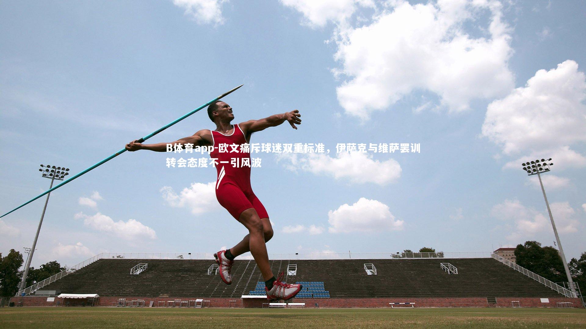 B体育app-欧文痛斥球迷双重标准，伊萨克与维萨罢训转会态度不一引风波