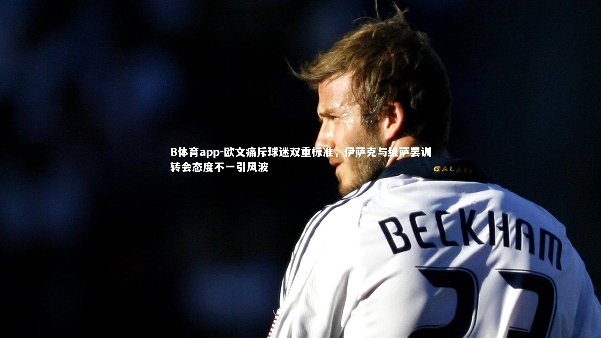 欧文痛斥球迷双重标准,伊萨克与维萨罢训转会态度不一引风波